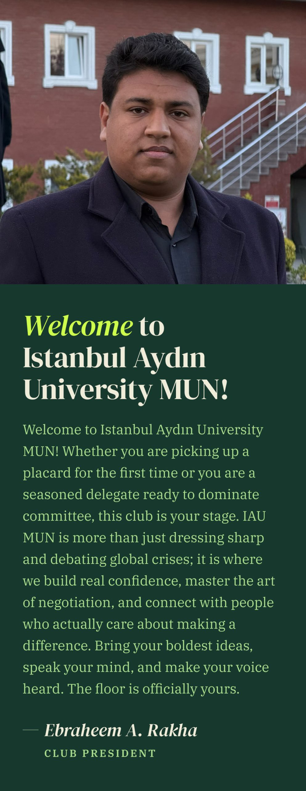 Photo of Ebraheem A. Rakha, Club President, above his welcome message: Welcome to Istanbul Aydın University MUN! Whether you are picking up a placard for the first time or you are a seasoned delegate ready to dominate committee, this club is your stage. IAU MUN is more than just dressing sharp and debating global crises; it is where we build real confidence, master the art of negotiation, and connect with people who actually care about making a difference. Bring your boldest ideas, speak your mind, and make your voice heard. The floor is officially yours.