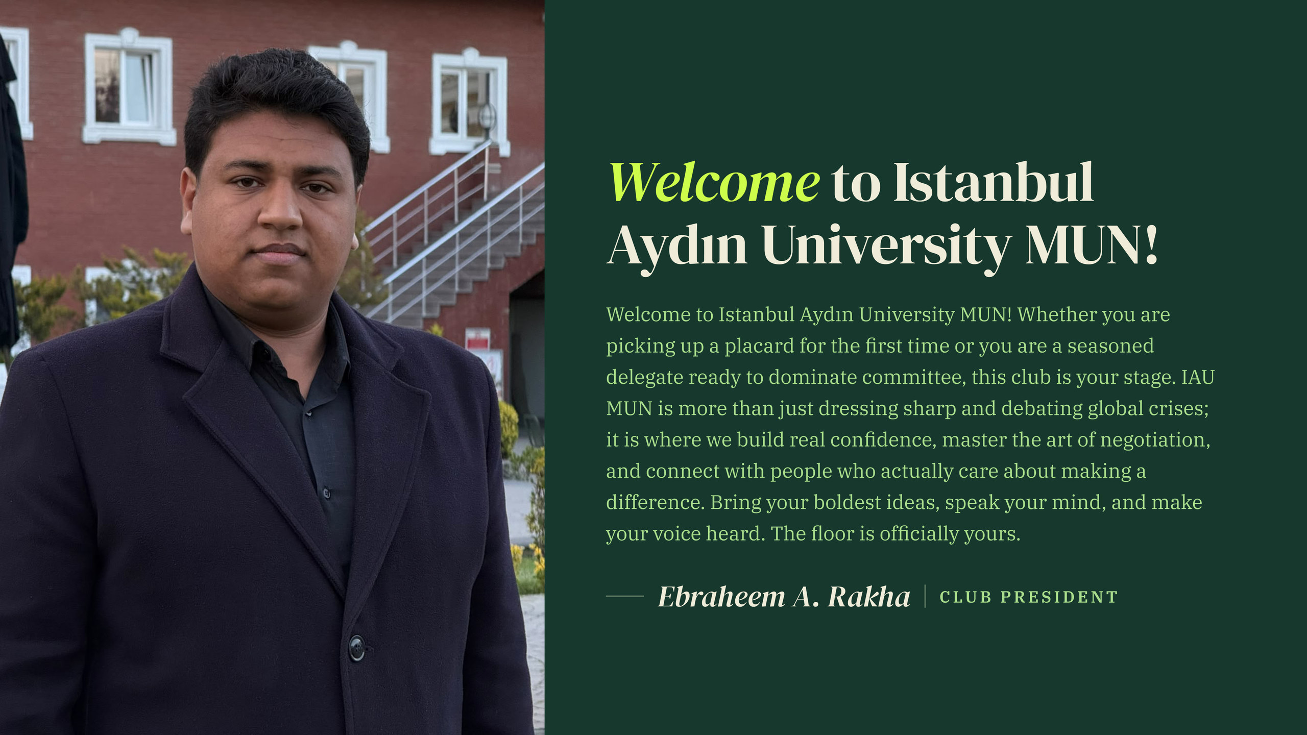 Photo of Ebraheem A. Rakha, Club President, beside his welcome message: Welcome to Istanbul Aydın University MUN! Whether you are picking up a placard for the first time or you are a seasoned delegate ready to dominate committee, this club is your stage. IAU MUN is more than just dressing sharp and debating global crises; it is where we build real confidence, master the art of negotiation, and connect with people who actually care about making a difference. Bring your boldest ideas, speak your mind, and make your voice heard. The floor is officially yours.